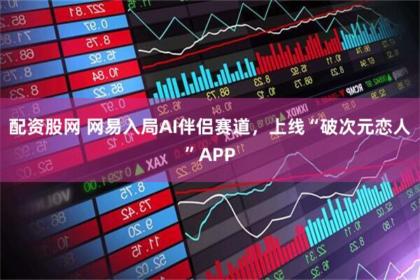 配资股网 网易入局AI伴侣赛道，上线“破次元恋人”APP