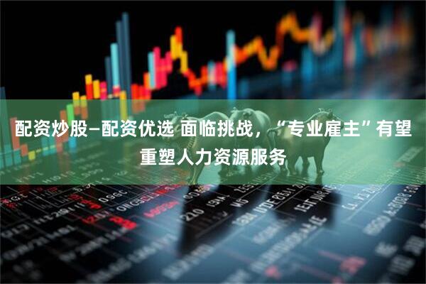 配资炒股—配资优选 面临挑战，“专业雇主”有望重塑人力资源服务