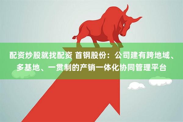 配资炒股就找配资 首钢股份：公司建有跨地域、多基地、一贯制的产销一体化协同管理平台