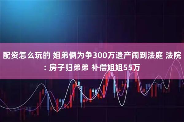 配资怎么玩的 姐弟俩为争300万遗产闹到法庭 法院: 房子归弟弟 补偿姐姐55万