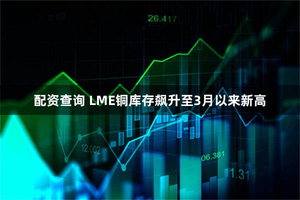 配资查询 LME铜库存飙升至3月以来新高