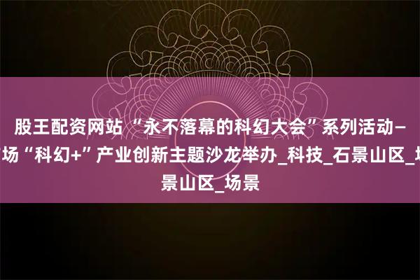 股王配资网站 “永不落幕的科幻大会”系列活动——首场“科幻+”产业创新主题沙龙举办_科技_石景山区_场景