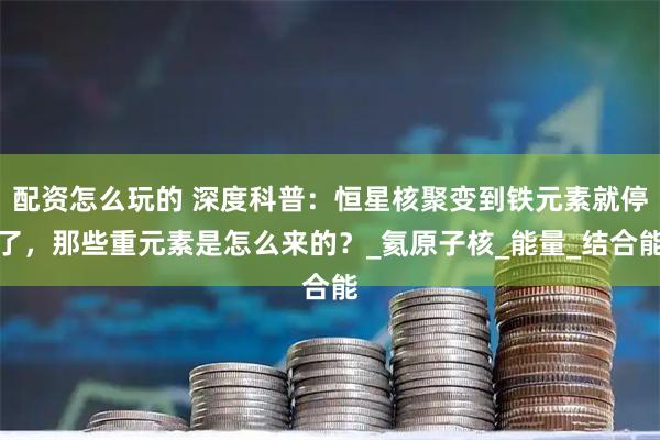 配资怎么玩的 深度科普：恒星核聚变到铁元素就停了，那些重元素是怎么来的？_氦原子核_能量_结合能