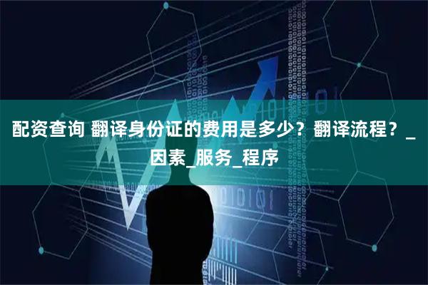配资查询 翻译身份证的费用是多少？翻译流程？_因素_服务_程序