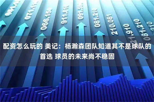 配资怎么玩的 美记：杨瀚森团队知道其不是球队的首选 球员的未来尚不稳固