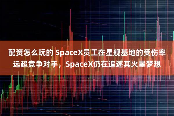 配资怎么玩的 SpaceX员工在星舰基地的受伤率远超竞争对手，SpaceX仍在追逐其火星梦想
