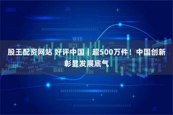 股王配资网站 好评中国｜超500万件！中国创新彰显发展底气