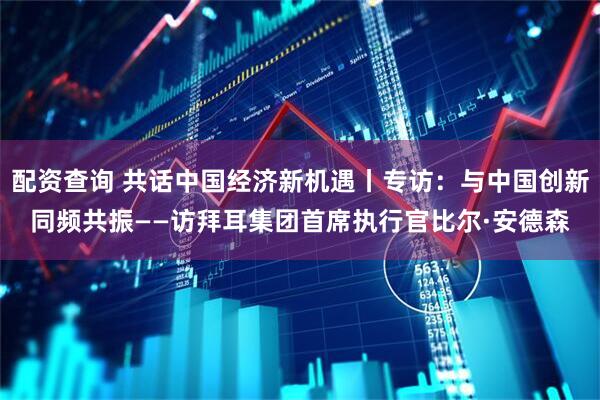 配资查询 共话中国经济新机遇丨专访：与中国创新同频共振——访拜耳集团首席执行官比尔·安德森