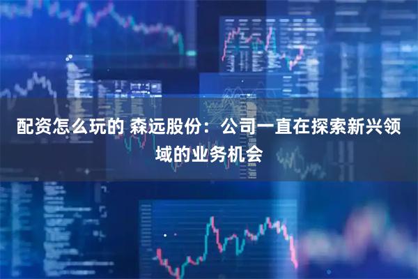 配资怎么玩的 森远股份：公司一直在探索新兴领域的业务机会